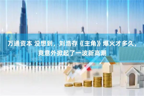 万通资本 没想到，刘浩存《主角》爆火才多久，竟意外掀起了一波新高潮