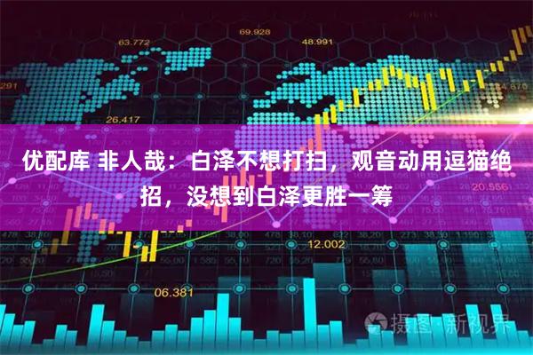 优配库 非人哉：白泽不想打扫，观音动用逗猫绝招，没想到白泽更胜一筹