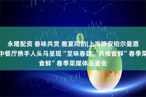 永隆配资 春味共赏 雅宴同酌|上海静安铂尔曼酒店中亚一品中餐厅携手人头马呈现“至味春筵，共飨食鲜”春季菜媒体品鉴会