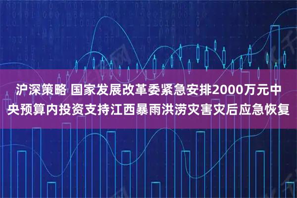 沪深策略 国家发展改革委紧急安排2000万元中央预算内投资支持江西暴雨洪涝灾害灾后应急恢复